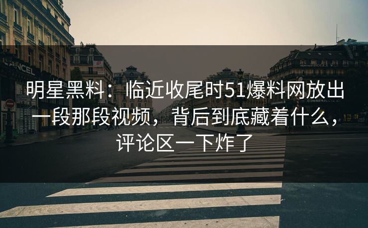 明星黑料：临近收尾时51爆料网放出一段那段视频，背后到底藏着什么，评论区一下炸了