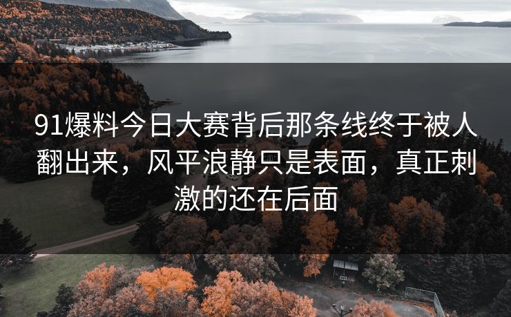 91爆料今日大赛背后那条线终于被人翻出来，风平浪静只是表面，真正刺激的还在后面