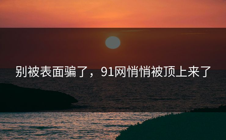 别被表面骗了，91网悄悄被顶上来了