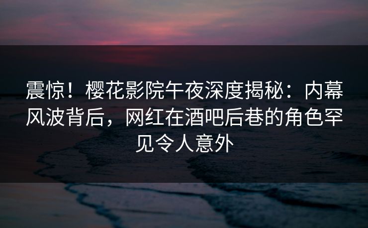 震惊！樱花影院午夜深度揭秘：内幕风波背后，网红在酒吧后巷的角色罕见令人意外