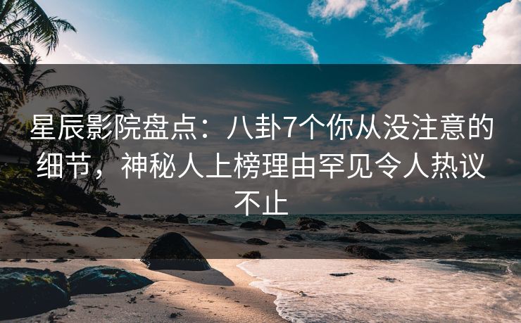 星辰影院盘点：八卦7个你从没注意的细节，神秘人上榜理由罕见令人热议不止