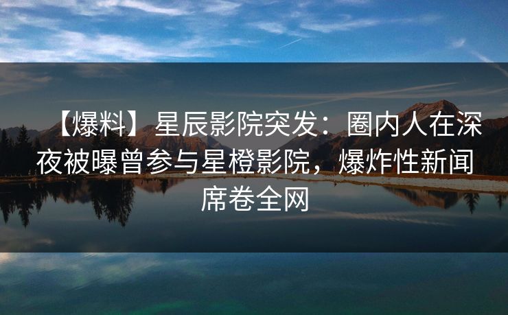 【爆料】星辰影院突发：圈内人在深夜被曝曾参与星橙影院，爆炸性新闻席卷全网