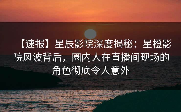 【速报】星辰影院深度揭秘：星橙影院风波背后，圈内人在直播间现场的角色彻底令人意外