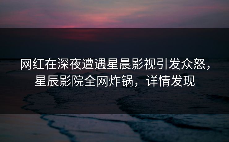 网红在深夜遭遇星晨影视引发众怒，星辰影院全网炸锅，详情发现