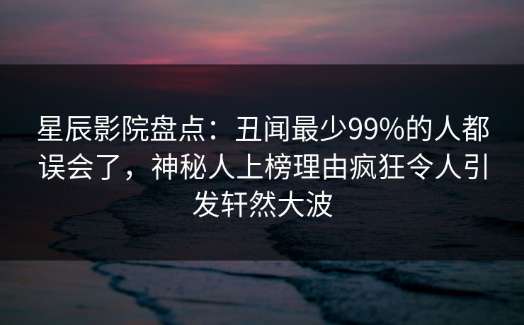 星辰影院盘点:丑闻最少99%的人都误会了,神秘人上榜理由疯狂令人引发轩然大波 星辰影院盘点:丑闻最少99%的人都误会了,神秘人上榜理由疯狂令人引发轩然大波