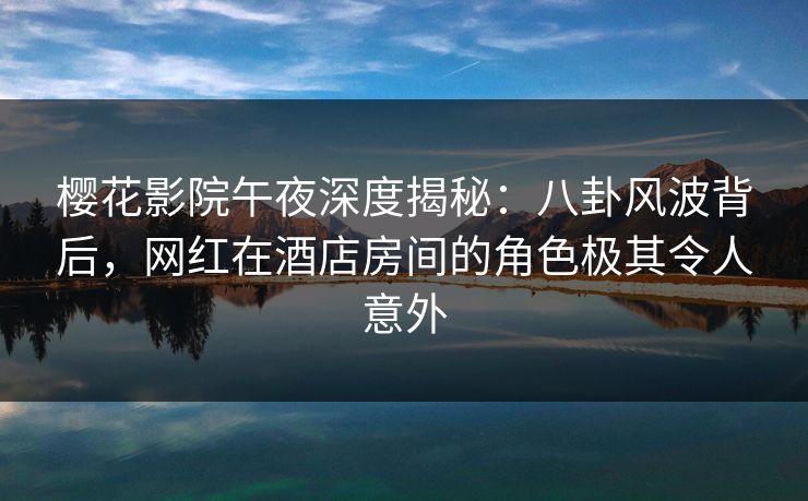 樱花影院午夜深度揭秘：八卦风波背后，网红在酒店房间的角色极其令人意外