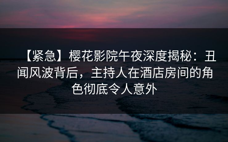 【紧急】樱花影院午夜深度揭秘：丑闻风波背后，主持人在酒店房间的角色彻底令人意外