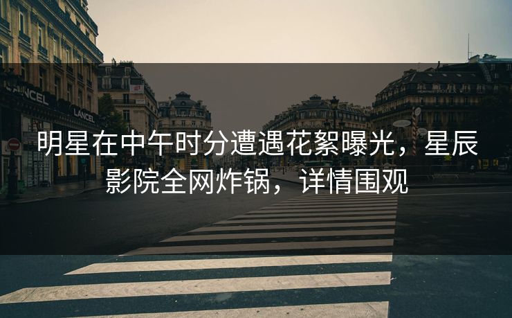 明星在中午时分遭遇花絮曝光，星辰影院全网炸锅，详情围观