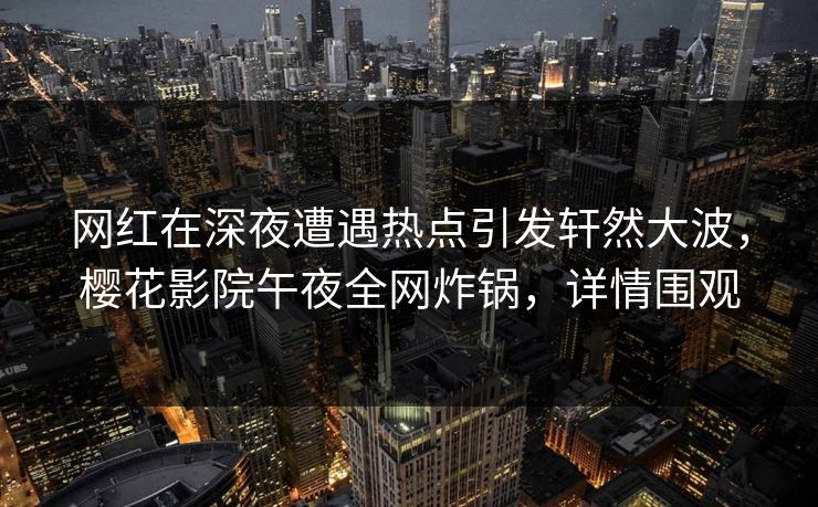 网红在深夜遭遇热点引发轩然大波，樱花影院午夜全网炸锅，详情围观