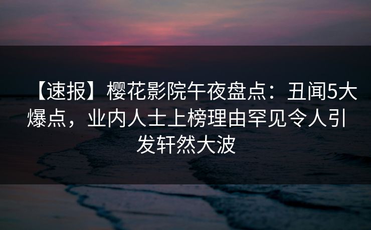 【速报】樱花影院午夜盘点：丑闻5大爆点，业内人士上榜理由罕见令人引发轩然大波