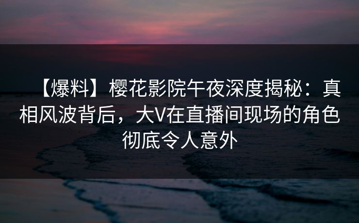 【爆料】樱花影院午夜深度揭秘：真相风波背后，大V在直播间现场的角色彻底令人意外