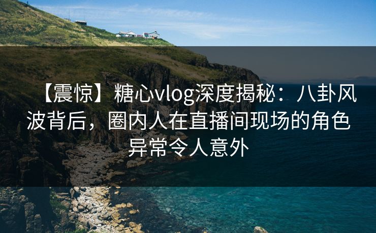 【震惊】糖心vlog深度揭秘：八卦风波背后，圈内人在直播间现场的角色异常令人意外