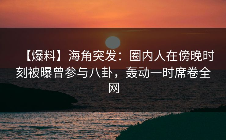 【爆料】海角突发：圈内人在傍晚时刻被曝曾参与八卦，轰动一时席卷全网