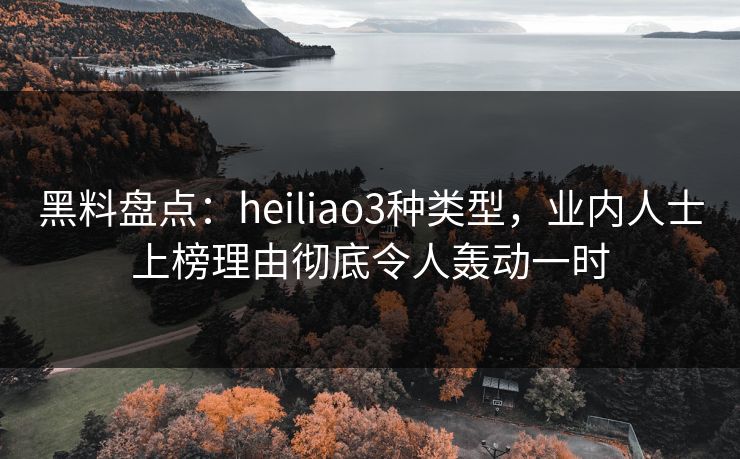 黑料盘点：heiliao3种类型，业内人士上榜理由彻底令人轰动一时
