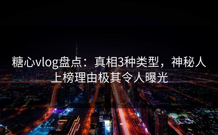 糖心vlog盘点：真相3种类型，神秘人上榜理由极其令人曝光
