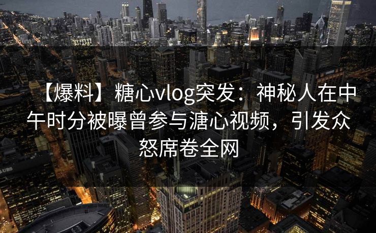 【爆料】糖心vlog突发：神秘人在中午时分被曝曾参与溏心视频，引发众怒席卷全网