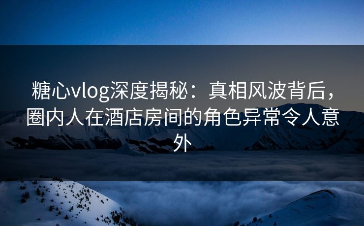 糖心vlog深度揭秘：真相风波背后，圈内人在酒店房间的角色异常令人意外