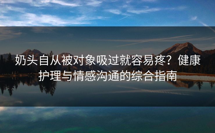 奶头自从被对象吸过就容易疼?健康护理与情感沟通的综合指南 奶头自从被对象吸过就容易疼?健康护理与情感沟通的综合指南