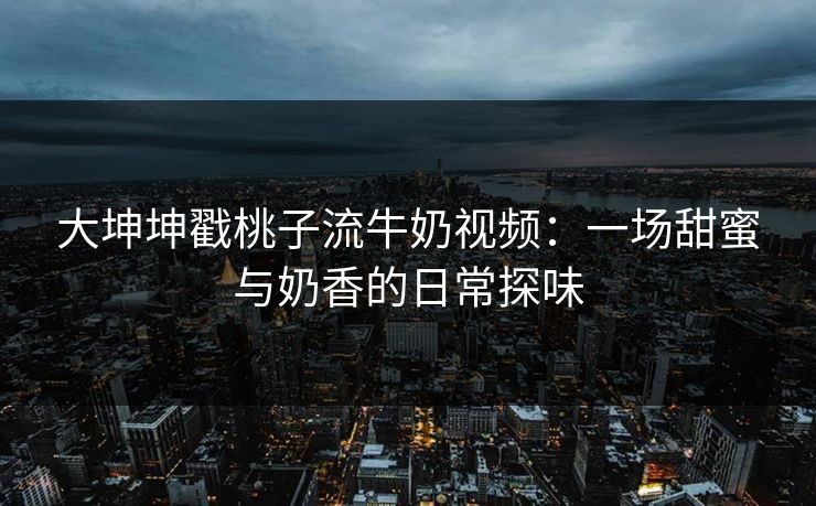 大坤坤戳桃子流牛奶视频：一场甜蜜与奶香的日常探味