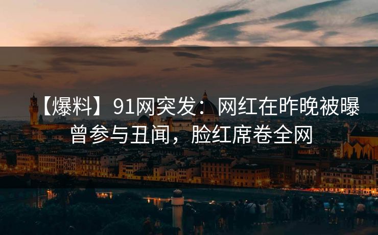 【爆料】91网突发：网红在昨晚被曝曾参与丑闻，脸红席卷全网