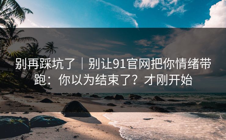 别再踩坑了|别让91官网把你情绪带跑:你以为结束了?才刚开始 别再踩坑了|别让91官网把你情绪带跑:你以为结束了?才刚开始