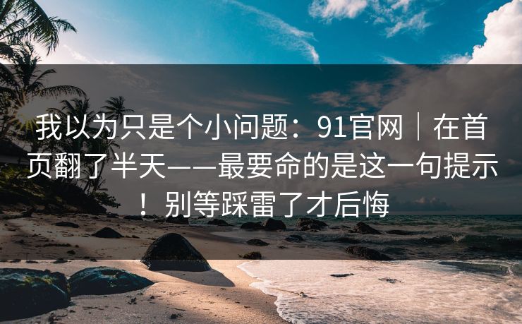 我以为只是个小问题：91官网｜在首页翻了半天——最要命的是这一句提示！别等踩雷了才后悔