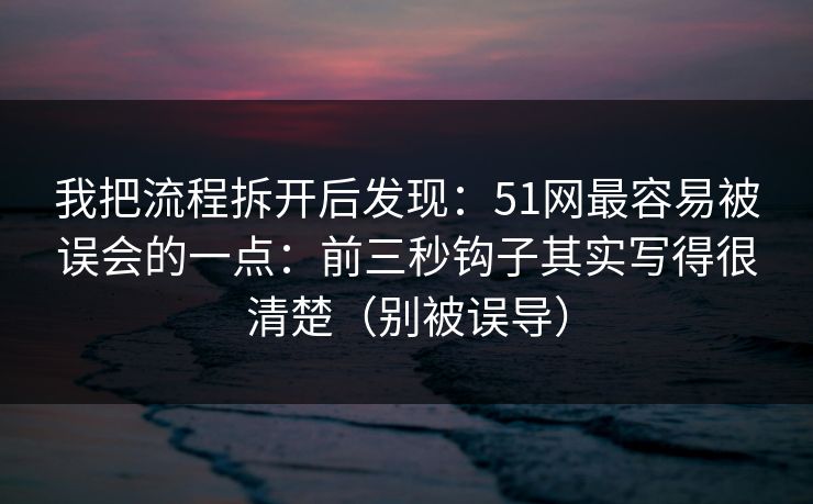 我把流程拆开后发现：51网最容易被误会的一点：前三秒钩子其实写得很清楚（别被误导）