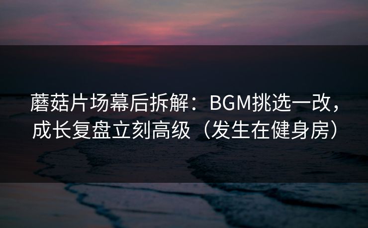蘑菇片场幕后拆解：BGM挑选一改，成长复盘立刻高级（发生在健身房）