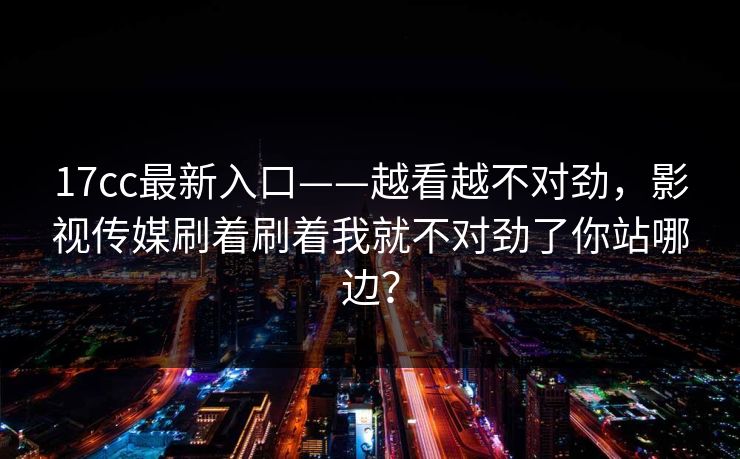 17cc最新入口——越看越不对劲，影视传媒刷着刷着我就不对劲了你站哪边？