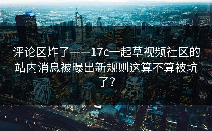 评论区炸了——17c一起草视频社区的站内消息被曝出新规则这算不算被坑了？