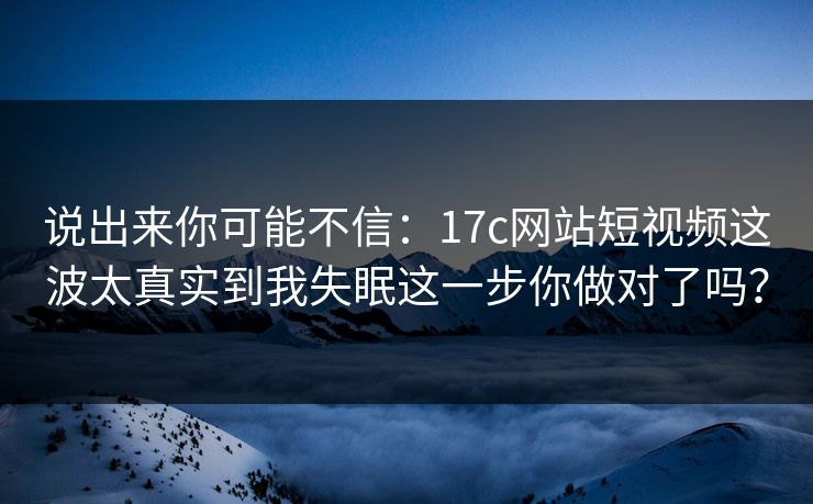 说出来你可能不信:17c网站短视频这波太真实到我失眠这一步你做对了吗? 说出来你可能不信:17c网站短视频这波太真实到我失眠这一步你做对了吗?