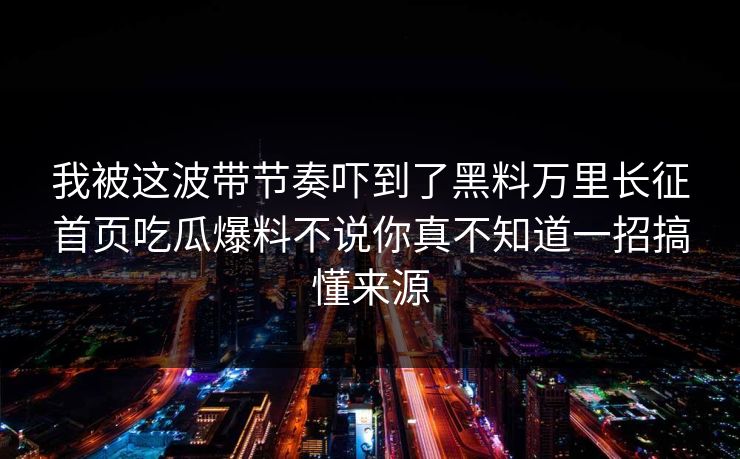 我被这波带节奏吓到了黑料万里长征首页吃瓜爆料不说你真不知道一招搞懂来源 我被这波带节奏吓到了黑料万里长征首页吃瓜爆料不说你真不知道一招搞懂来源
